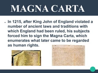 MAGNA CARTA
● In 1215, after King John of England violated a
number of ancient laws and traditions with
which England had been ruled, his subjects
forced him to sign the Magna Carta, which
enumerates what later came to be regarded
as human rights.
 