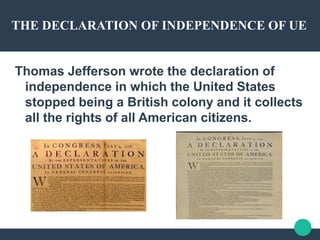 THE DECLARATION OF INDEPENDENCE OF UE
Thomas Jefferson wrote the declaration of
independence in which the United States
stopped being a British colony and it collects
all the rights of all American citizens.
 