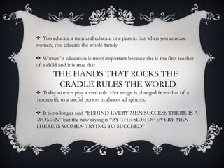  You educate a men and educate one person but when you educate
women, you educate the whole family
 Women”s education is most important because she is the first teacher
of a child and it is true that
THE HANDS THAT ROCKS THE
CRADLE RULES THE WORLD
 Today women play a vital role. Her image is changed from that of a
housewife to a useful person in almost all spheres.
 It is no longer said “BEHIND EVERY MEN SUCCESS THERE IS A
WOMEN” but the new saying is “BY THE SIDE OF EVERY MEN
THERE IS WOMEN TRYING TO SUCCEED”
 