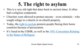 5. The right to asylum
• This is a very old right that dates back to ancient times. It often
had a religious component.
• Churches were allowed to protect anyone – even criminals – who
sought refuge in a church or on church property.
• Today, the right to asylum protects people fleeing their home
countries because of persecution.
• It’s listed in the UDHR, as well as the 1951 Convention Relating
to the Status of Refugees.
10
Human Rights (Ujjwal Uranw)
 