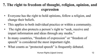 7. The right to freedom of thought, religion, opinion, and
expression
• Everyone has the right to hold opinions, follow a religion, and
change their beliefs.
• This applies to both individual practice or within a community.
• The right also protects a person’s right to “seek, receive and
impart information and ideas through any media.”
• In many countries, “freedom of expression” or “freedom of
speech” is considered the most important right.
• What counts as “protected speech” is frequently debated.
12
Human Rights (Ujjwal Uranw)
 