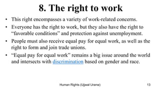 8. The right to work
• This right encompasses a variety of work-related concerns.
• Everyone has the right to work, but they also have the right to
“favorable conditions” and protection against unemployment.
• People must also receive equal pay for equal work, as well as the
right to form and join trade unions.
• “Equal pay for equal work” remains a big issue around the world
and intersects with discrimination based on gender and race.
13
Human Rights (Ujjwal Uranw)
 