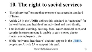 10. The right to social services
• “Social services” ensure that everyone has a certain standard
of living.
• Article 25 in the UDHR defines this standard as “adequate” for
the well-being and health of an individual and their family.
• That includes clothing, housing, food, water, medical care, and
security in case someone is unable to earn money due to
illness, unemployment, etc.
• While “universal healthcare” does not appear in the UDHR,
people use Article 25 to support this goal.
15
Human Rights (Ujjwal Uranw)
 