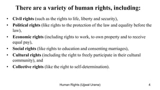 There are a variety of human rights, including:
• Civil rights (such as the rights to life, liberty and security),
• Political rights (like rights to the protection of the law and equality before the
law),
• Economic rights (including rights to work, to own property and to receive
equal pay),
• Social rights (like rights to education and consenting marriages),
• Cultural rights (including the right to freely participate in their cultural
community), and
• Collective rights (like the right to self-determination).
4
Human Rights (Ujjwal Uranw)
 