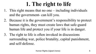 1. The right to life
1. This right means that no one – including individuals
and the government- can kill you.
2. Because it is the government’s responsibility to protect
human rights, they must create laws that safe-guard
human life and protect you if your life is in danger.
3. The right to life is often invoked in discussions
surrounding war, police brutality, capital punishment,
and self-defense.
6
Human Rights (Ujjwal Uranw)
 