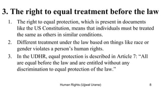 3. The right to equal treatment before the law
1. The right to equal protection, which is present in documents
like the US Constitution, means that individuals must be treated
the same as others in similar conditions.
2. Different treatment under the law based on things like race or
gender violates a person’s human rights.
3. In the UDHR, equal protection is described in Article 7: “All
are equal before the law and are entitled without any
discrimination to equal protection of the law.”
8
Human Rights (Ujjwal Uranw)
 