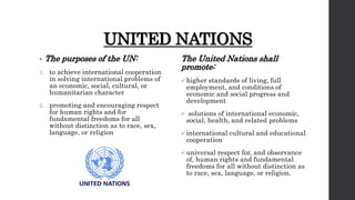 UNITED NATIONS
• The purposes of the UN:
1. to achieve international cooperation
in solving international problems of
an economic, social, cultural, or
humanitarian character
2. promoting and encouraging respect
for human rights and for
fundamental freedoms for all
without distinction as to race, sex,
language, or religion
The United Nations shall
promote:
 higher standards of living, full
employment, and conditions of
economic and social progress and
development
 solutions of international economic,
social, health, and related problems
 international cultural and educational
cooperation
 universal respect for, and observance
of, human rights and fundamental
freedoms for all without distinction as
to race, sex, language, or religion.
 