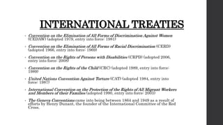 INTERNATIONAL TREATIES
• Convention on the Elimination of All Forms of Discrimination Against Women
(CEDAW) (adopted 1979, entry into force: 1981)
• Convention on the Elimination of All Forms of Racial Discrimination (CERD)
(adopted 1966, entry into force: 1969)
• Convention on the Rights of Persons with Disabilities (CRPD) (adopted 2006,
entry into force: 2008)
• Convention on the Rights of the Child (CRC) (adopted 1989, entry into force:
1989)
• United Nations Convention Against Torture (CAT) (adopted 1984, entry into
force: 1987)
• International Convention on the Protection of the Rights of All Migrant Workers
and Members of their Families (adopted 1990, entry into force: 2003)
• The Geneva Conventions came into being between 1864 and 1949 as a result of
efforts by Henry Dunant, the founder of the International Committee of the Red
Cross.
 