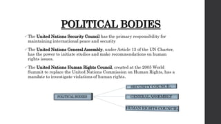 POLITICAL BODIES
 The United Nations Security Council has the primary responsibility for
maintaining international peace and security
 The United Nations General Assembly, under Article 13 of the UN Charter,
has the power to initiate studies and make recommendations on human
rights issues.
 The United Nations Human Rights Council, created at the 2005 World
Summit to replace the United Nations Commission on Human Rights, has a
mandate to investigate violations of human rights.
 