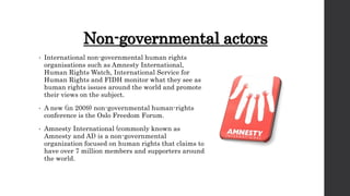Non-governmental actors
• International non-governmental human rights
organisations such as Amnesty International,
Human Rights Watch, International Service for
Human Rights and FIDH monitor what they see as
human rights issues around the world and promote
their views on the subject.
• A new (in 2009) non-governmental human-rights
conference is the Oslo Freedom Forum.
• Amnesty International (commonly known as
Amnesty and AI) is a non-governmental
organization focused on human rights that claims to
have over 7 million members and supporters around
the world.
 