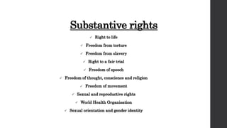 Substantive rights
 Right to life
 Freedom from torture
 Freedom from slavery
 Right to a fair trial
 Freedom of speech
 Freedom of thought, conscience and religion
 Freedom of movement
 Sexual and reproductive rights
 World Health Organisation
 Sexual orientation and gender identity
 