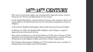 16TH-18TH CENTURY
• The issue of universal rights was introduced by Spanish clerics, such as
Francisco de Vitoria and Bartolomé de Las Casas.
• In the Valladolid debate, argued with Las Casas, who argued in favour of
equal rights to freedom from slavery for all humans regardless of race or
religion.
• 17th-century English philosopher John Locke discussed natural rights.
• In Britain in 1689, the English Bill of Rights made illegal a range of
oppressive governmental actions.
• Two major revolutions, in the United States (1776) and in France (1789),
leading to the United States Declaration of Independence and the French
Declaration of the Rights of Man and of the Citizen respectively.
• The Virginia Declaration of Rights of 1776 encoded into law a number of
fundamental civil rights and civil freedoms.
 