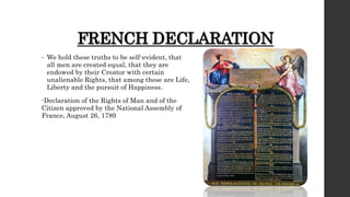 FRENCH DECLARATION
• We hold these truths to be self-evident, that
all men are created equal, that they are
endowed by their Creator with certain
unalienable Rights, that among these are Life,
Liberty and the pursuit of Happiness.
-Declaration of the Rights of Man and of the
Citizen approved by the National Assembly of
France, August 26, 1789
 