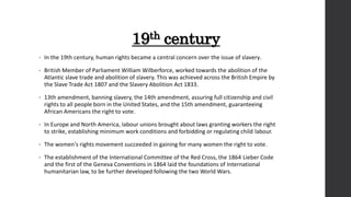 19th century
• In the 19th century, human rights became a central concern over the issue of slavery.
• British Member of Parliament William Wilberforce, worked towards the abolition of the
Atlantic slave trade and abolition of slavery. This was achieved across the British Empire by
the Slave Trade Act 1807 and the Slavery Abolition Act 1833.
• 13th amendment, banning slavery, the 14th amendment, assuring full citizenship and civil
rights to all people born in the United States, and the 15th amendment, guaranteeing
African Americans the right to vote.
• In Europe and North America, labour unions brought about laws granting workers the right
to strike, establishing minimum work conditions and forbidding or regulating child labour.
• The women's rights movement succeeded in gaining for many women the right to vote.
• The establishment of the International Committee of the Red Cross, the 1864 Lieber Code
and the first of the Geneva Conventions in 1864 laid the foundations of International
humanitarian law, to be further developed following the two World Wars.
 