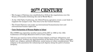 20TH CENTURY
• The League of Nations was established in 1919 at the negotiations over the
Treaty of Versailles following the end of World War I.
• At the 1945 Yalta Conference, the Allied Powers agreed to create a new body to
supplant the League's role. This was to be the United Nations.
• The United Nations now make up international humanitarian law and
international human rights law.
• Cairo Declaration of Human Rights in Islam:
The CDHR was signed by member states of the OIC in 1990 at the 19th
Conference of Foreign Ministers held in Cairo, Egypt.
"All men are equal in terms of basic human dignity and basic obligations and
responsibilities, without any discrimination on the basis of race, colour, language,
belief, sex, religion, political affiliation, social status or other considerations. True
religion is the guarantee for enhancing such dignity along the path to human
integrity.
 