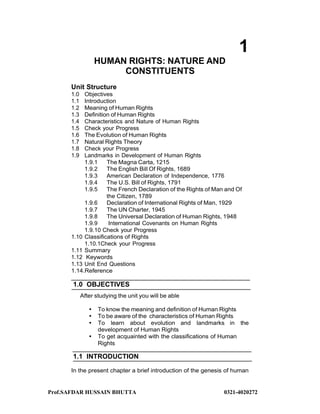 Prof.SAFDAR HUSSAIN BHUTTA 0321-4020272
1
HUMAN RIGHTS: NATURE AND
CONSTITUENTS
Unit Structure
1.0 Objectives
1.1 Introduction
1.2 Meaning of Human Rights
1.3 Definition of Human Rights
1.4 Characteristics and Nature of Human Rights
1.5 Check your Progress
1.6 The Evolution of Human Rights
1.7 Natural Rights Theory
1.8 Check your Progress
1.9 Landmarks in Development of Human Rights
1.9.1 The Magna Carta, 1215
1.9.2 The English Bill Of Rights, 1689
1.9.3 American Declaration of Independence, 1776
1.9.4 The U.S. Bill of Rights, 1791
1.9.5 The French Declaration of the Rights of Man and Of
the Citizen, 1789
1.9.6 Declaration of International Rights of Man, 1929
1.9.7 The UN Charter, 1945
1.9.8 The Universal Declaration of Human Rights, 1948
1.9.9 International Covenants on Human Rights
1.9.10 Check your Progress
1.10 Classifications of Rights
1.10.1Check your Progress
1.11 Summary
1.12 Keywords
1.13 Unit End Questions
1.14.Reference
1.0 OBJECTIVES
After studying the unit you will be able
 To know the meaning and definition of Human Rights
 To be aware of the characteristics of Human Rights
 To learn about evolution and landmarks in the
development of Human Rights
 To get acquainted with the classifications of Human
Rights
1.1 INTRODUCTION
In the present chapter a brief introduction of the genesis of human
 