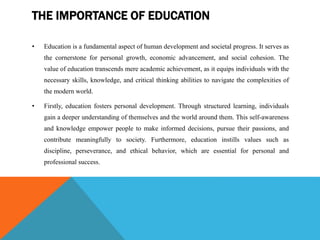 THE IMPORTANCE OF EDUCATION
• Education is a fundamental aspect of human development and societal progress. It serves as
the cornerstone for personal growth, economic advancement, and social cohesion. The
value of education transcends mere academic achievement, as it equips individuals with the
necessary skills, knowledge, and critical thinking abilities to navigate the complexities of
the modern world.
• Firstly, education fosters personal development. Through structured learning, individuals
gain a deeper understanding of themselves and the world around them. This self-awareness
and knowledge empower people to make informed decisions, pursue their passions, and
contribute meaningfully to society. Furthermore, education instills values such as
discipline, perseverance, and ethical behavior, which are essential for personal and
professional success.
 