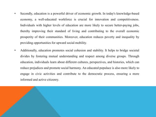 • Secondly, education is a powerful driver of economic growth. In today's knowledge-based
economy, a well-educated workforce is crucial for innovation and competitiveness.
Individuals with higher levels of education are more likely to secure better-paying jobs,
thereby improving their standard of living and contributing to the overall economic
prosperity of their communities. Moreover, education reduces poverty and inequality by
providing opportunities for upward social mobility.
• Additionally, education promotes social cohesion and stability. It helps to bridge societal
divides by fostering mutual understanding and respect among diverse groups. Through
education, individuals learn about different cultures, perspectives, and histories, which can
reduce prejudices and promote social harmony. An educated populace is also more likely to
engage in civic activities and contribute to the democratic process, ensuring a more
informed and active citizenry.
 