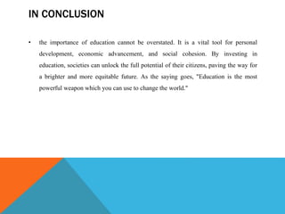 IN CONCLUSION
• the importance of education cannot be overstated. It is a vital tool for personal
development, economic advancement, and social cohesion. By investing in
education, societies can unlock the full potential of their citizens, paving the way for
a brighter and more equitable future. As the saying goes, "Education is the most
powerful weapon which you can use to change the world."
 