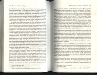 176 The Fu!U~ of Ilumall Rights
provides the mostsusumcd account of 'objective' mo...1foundations Ii
universal human rights." Nornlaoveethical theory, ofcourse, subjects t~r
discourst on the right to striCt logical scrutiny and different thlllke e
provide diverst foundational justifications. However, the exponents a~
agrtt that the idea of the universality of hum:m rights ha~ vahdlty only
when grounded on some justifiable mor.al or ethical foundanon and that
the construction ofthe universal theory ofrights is feasible and desirable.
Without such anchoring, there would be no way to distinguish between
interests, policies, and goals on the onc hand, and rights, on the other.
In COntrast, antifoundationalists deny thc need, and question the desir_
ability, that mor.al reason can furnish universal bases for human rights.
Some insist that dlere is no 'ahistorical' power which makes for righteous_
ness-a power called ''Truth' or 'Universal Human Reason'. Not. mdced,
are there forces that may bring the powerful, unjust, and brutal people
amidst us to a sense of universal human vengeful rights: 'ifnot a vengeful
God, then a vengeful aroused proletariat, or at least a vengeful superego,
or.at the very least, the offended majesty ofKant's tribunal ofpure practical
reason ... '.4S It is also being argued that universal human rights arc simply
impossible ~causc what counts as 'human' and as rights belongmg
to humans are context-bound and tradition-dependent. There IS no
t...nscultu...1f-act or being 'human' to which universal human rights may
be attached. Eduardo Rabossi (all Argentinejurist) has recently urged that
the ;hUllUll rights phenomenon has rendered human rights foundationailslI1
outmoded and Irrelevant'.46 By human rights phenomenon Rabossi means
(I think) the f.lct ofenunciative explosion of human rights. For him that
fact is all that matters. It IS unnecessary to revisit the philosophical grounds
on which hUlllan rights may be based.
Anti-foundationalism is a close postmodemist cousin ofrelativism; each
urges us to pay heed to contextS ofculmre and power. Both insist, though
in somewhat different ways that do matter, that the agenda ofhuman rights
is bestarticulated without the bbours ofgrounding rights in any transcultural
fact or 'essence' named as 'human being'. The claim here is that such
labours oftheoretical pr.actlce arc either futile or dangerous. They are futile
because who, or what, counts as being hUlllan is always being socially
dcconstTucted and reconstructed and cannot be legislated by any ethical
imperative, no m:uter how hard and long one may try to so do. They arc
dangerous because under dIe banner of universality of human nature,
.. Albll Gev.'lrth (1m. 19(6).
45 RIChard Rorty (1993) 112 at 122, 130.
'" Quoccd Without CIUtlOfl by RlChilJ'd Rorty (1993) 15. 112 JI 116.
'What is Living and Dead 111 Relativism? In
reginles of human violation actually thrive and prosper. The danger for
hurnan rights stands constituted by the very constructIon of 'human',
which then allows the power of (what Erick Erickson named as)
l*udospeciation', a process by which different regtmes of psychopathic
practices ofthe politics ofcruelty may erect dIe dIchotomy betwttn human
and non-human, 'people' and 'non_people'.~7 My own cnuque of the
'lnodcrn' human rights pa...digrn commits me, perhaps, to an acknowl-
edgement of the power of this very danger.
The danger stands compounded when we attend the mission of the
Dead White Males, or what was earlier called the White Man's Burden,48
drawing sustenance from the rhetoric ofuniversality ofhuman rights. The
American Anthropological Association, in its critique of the dr.aft decla-
ntion of Universal Dedar.ation of Human Rights Stated. memorably in
1947, dIat doctrincs of 'dIe white man's burden'...
.. hilve b«n employed to implement economic exploiution and to deny the right
CO control their own affairs to millions of peoples over {he world. where the
eq»nsion of Europe and America has mu m nOI (sil] {he literal atermination of
the whole populations. nationalized III lenns of asc:ribmg euitullil mferiority to
the peoples, or in concepuons of badewardness III development of their 'primi-
live mentality,' thatjustified their hems held III the tutelage of their superiors. the
h~~ry of the western world h..a.!i b«n marked by dcmorahUtlon of human
pn-sonallty and the disintegration of human tights among the people o....er whom
hegemony h.as bern estlblished.49
Justified in me conjccmre ofUOHR enunciation. this alarm sounded
with elegant clarity in the en preceding the posnnodern e... (that has since
then been enacted scvcr.ally) signals concern with the Dark Side of the
Enlightenment, and even gt"lle...red profound doubts about the furure
history of'progressive Eurocentrism'. The concern continues III the con-
Ittnpor.ary postmodern critiques ofthe umversahty ofrights. Nevertheless,
the sounding of the alarm in the same mode is, simply, dysfunctional.
Indeed, the Association pleaded in t988 for a new decla...tion on human
rights, which recognized mat. ..
peoples and groups have a generiCright to rcall%t diCIT Opacity for culture, and
to produce. reproduce. and ehange thc conditions and forms of their physical.
!)('f'SOnal, and social existence, 5() long as such .1.ctivitics do not diminish the same
capabilities ofothers.... As a professional org:'ll1iz.1tioll of anthropologists. the AM
47 Tu Weimmg, (1996) 149 at 1ti6-7.
• Roben Young (2001).
49 American. Anthropolog..::LI M5ocliltJon, Statement 011 Human RJghts (1947).
 