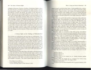 188 The: Future of Iluman Right.~
ofdignity ofdiscourse. Practices of politics of intolerance begin to dmve
all round. Practices of solidarity among human rights activists-national
and transnational-bcgin to be matched by powerful netwOrks of power
and influence at home and abroad. The politics of the universality of
human rights becomes increasingly belligerent. In the event, the martyr~
dom count ofhuman rights activists registers an unconscionable increase.
At this level, universality of human rights ceases to be an obs/ratl Id!;:a
with its history of doctrin.al disputations and becomes a living practice, a
form of struggle, a practice ofconflicted transfomlativc vision. Its truths
of resistance, in constant collision with the truths of power, seek to uni-
versalize themselves. Cruelly, its truths stand fomled not in the comfort
ofcontemplative life but in and through the gulags. In this sense, the claim
to universality of human rights signifies an aspiration, and a movement.,
to bring new civility to power in the society of states and in human
societies. That civility consists in making power incre:;r.singly accountable.
Does the dialogue over the rcl:uivity ofvalues matter much whttl so //lUll!
is al stokt'?
2, HllmlJlI Rights lJlld tile Clurllellgt of'MultiCIIlwralism'
Most societies are multicultural and most states arc multinational. Th:n,
at any rate, is one truth that requires, at the d ose of the second, and at the
onset of third, C hristian millennium, no labour of demonstration. The
recognition of diversity, and respect for it, is aptly writ large in contem-
porary human rights enunciations and movements, However, deference
to diversity remains a complex and contradictory affair. Put another way,
the conc~ "NillffSOliry ofrecognition of, and rcspect for, diversity is culture
and history bound. And that cuhure and history entails not just feats of
high social theory but also forms of both human rights generative,14 and
human rights destructive, practices ofthe power ofthe state and insurrec-
tionary forms of violence.75
Despite the history ofthe radical logic ofthe right to sdf-determination,
it is d ear that both the extant international legal regime and the regime
ofmultinational states do nOt recognize the human rights of'nationahties'
to secede from the existingnation-state frameworks and frontiers.76
In this
zodiac, any practice of the 'right' to secession involvc:s forms ofboth state
and insurgent 'terrorism', a site where human rights havc no present,
7. Sec Robe" Cover (19HJ), ...
75 Sec E. Y..Jle:nune: Damel (1997).
76 Set- the intc~sulIg analysis by Alle-n Buchanan (1991).
Wh.:r.t IS Living and De.:r.d in RdativlSm? 189
whatever may be said about their future. U ndersundably, then, contem-
porary human rights discourse focuses on the rights ofmmoritles, indig-
enouS peoples, migrant wornrs, and rcfUb'«S and displaced peoples 111
terms and vocabulanes of the stability, more or less of a global order mat
valorizes the actually existing imagined communities (I use this phrase
with apologies to Benedict Anderson) ofthe deeply oxymoronlCnotion of
natlon-scnes.
What, then, we arc left with (and this is impomnt) is the problematic
of minority rights. The problematic is acute everywhere but I take, for
tbe present purposes, the theoretic feat offered by Will Kymlicka. He.
nghtly, insists that 'an adequate theory of rights must.,. be compatible
with t~just demands ofdisadvantaged social groups'.n It must recognize
three broad foons of 'group-difTerentiated' rights of the minorities: self-
government rights, polyethnic rights, and special representation rights.78
While the first and third forms of rights are imegral to international law
of human rights, the second form is of interest to us here in terms of
liberal-tradition-spccific relativism.
'Polyethnic rights' are 'intended to help t thmc groups and religious
minorities express their cultural particularity and pride without it hamper-
ing their success in the economic and politiC21I institutions oftht dominant
society',79 These rights are justified because the 'dominant society' may
not ~upport these 'adequately suppon through market',110 or lIlay be dis-
advanuged '(often unintentionally) by existing legislation,.81 These rights
typically accrue:: to IIllmigrams and refugtts.82
The recognition of polycthnic rights is, of course, instrumentalist; it
enables both the dominant society and servient cultures to coexist in a
functional mode::. The preservation ofsome cultural identity is important
for tht immigrant and refugee groups; and the dominant society benefits,
in the long run, from the protection of'narcissism ofminor diffcrenccs,.83
More tmpoml1tly, on this perspective, we need to carefully attend always
to ensure that such recognition does not hamper 'their success in the
TI Kymhcb (1995) 19.
'8 Kymhcb (1995) 10-34.
"Kymlick.1 (1995) 31.
~
Kymhcb (1995) 38. The: e:x..mples ht'r~' are:; 'fundmg llmllgr~nt bnguage:
pr(yalUs or am group'il'.
l Kymlicb ( 1995). The ou.mplc:s he:re a/"(': '¢Klllpuons from Surl<by dosmg
kgul,liUOIl or dress rodc:s that conflict WIth ~hg:tOus beliefs'.
It2 Kymhcb (1995) at 98-9.
IIJ ThlS phra~come:5 from Mrchxllgrmkff(I9'J3) 21, quoted by Kymheb (1995)
at fill.
 