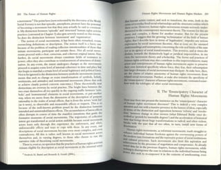 202 The Futlll't' of Ilumall Rights
a movement.8 The pointhere(now reiterated by the discourse oftile World
Social Forum) is not that episodic, amorphous, protests have the potential
of becoming a movement but that they may actually be said to C
OllStUUte
it. My dlStincuon bctwttn 'episodic' and 'structural' human rights activist
practices (anvassed in C hapter 3) also gets severely tested on tilLS terrain.
So does the dlstincuon between 'movement' and 'organization'
The notion of social movements, it Ius been often remarked, reSISts
overarching definitions or description. The notion itself is a fuzzy one
because of the problem of reading collective intentionalitics of those that
initiate movements, participate and sustain these. N ot all social move-
ments proceed with a clear, conscious, and coherent original ultent. Nor,
further, do social movements always constitute fields of resistance to
power; often they also contribute to rei nforcement ofstructures of domi-
nation. In any event, the intent undergoes changes as the movements
proceed to acquire some level ofintemal coherence in time and place but
also begin to marshal a certain level of social legitimacy and political forCe.
Not to be ignored is the distinction between symbolic movements (move-
ments th:
H seek to change or resist transformation of symbols, beliefs,
sentiments, and attitudes) and instrumental movements (tho~ that seck
to achieve clearly posited concrete outcomes.) These theoretically neat
distinctions are ovcrrun by SOCial practice. The bright lines between the
twO ensc' themselves all too qUlck1y in the ongoing traffic between ·sym-
bolic' and 'instrumental" clements in social movements, or put another
way, when we move from thc dimension of.the description 0;p.urvosc;
rationality to the realm ofactual effects, that IS from the actors Wl.sh.list
(as it were), to observable and meOlSurable effects or impacts. T hiS IS so
because of the well-known problem posed by the distinction between
intended and unintendedllatent effects. The accumulation oflatent effects
often disrupts in course of time the manifest intentions that guide the
formative moments of social movements. The trajectories of collcctlve
intent get transfonned as social action unfolds because social movement
actors learn only through dire experience the unforeseen, and often,
unforeseeable effects and W3ys to cope witll these. In any event, our
descriptions of social movements become even more complex, and even
contradictory. All this is rather well known to social movement actors
themselves and, in varying degrees, to those who choose to run the
narrative risks of theorizing social movements. . .
There is even so no question that the practices ofhumall fights actiVism
" . . .. I sense
remain clig.ble for description as SOCial movements 111 the n llllll
ua
8 FredrIck H. Buttel and ~nrKth A. Gould (2004.).
Human Rights Movements and Iluman Rights Markets 203
that human actors contest, and seek to transfonn, the soriw, both in the
sense ofcverytby lived social relationships and tile Structures wlthm which
these occur. However, human rights movements remalll seriously under-
theorized III the contemporary movcment theory. The reasons for this are
many and complex, a theme for another treatisc. But for the present
purposes, I su~st that the growing 'technizJafion' of the field ofhuman
rights. that I describe here in temlS of'legahzation', Impedes any serious
explor.1tion by social movement theorists. Also at issue arc the unstated
unders13ndings and assumptions concerning the role and limits of the S13te
law.as an agency ofsocial transformation. T his aversion, and at limes me
disdain, towards the distinctively leg:;ll or j uridical impoverishes, in my
view, the movement theory and scholarship. The forms and practices of
human righl~ activism may also contribute to this impoverishment; many
actOn and entrepreneurs of human rights movements aspire to preserve
their own historical specificity whose force, they fear, their subsumption
into larger ~omains of social movement may dissipate. At stake here, then,
~ Ihe claims of relative aUtonomy of human righ ts mOVements from
rtlatcd social movements. Further, at Stake also remains the specificity of
Ihc 'emanCipatory' char.1cter orhllman rights movements, COmrasted some-
how with the telclogies of other social movements.
II. The 'Emancipatory Character of
Human Rights Movements
How may then one present the inSistence on the 'emancipalory' character
of hu.man rights movement discourse? This is indeed a very complex
qX'stlon and one.~th ~ massive presence in the history ofideas, especially
:,:~ of me dlstlllction and opposition between 'reform' and 'revolu-
. ' between change in slow motion (what Edmund Burke once de-
~bcd as 'growth by insensible degrees') and the acceleration of historical
~that .brings about huge transformations in radical, and often violent,
do
' ~th the past that all too often, in tum, IIlstall new forms of
mlllaUon.
Human rights ' '
enh
. movemcnts, as relormtst movemcnts, mark strllD"O'les to
ance d··d 1 ~
th m IVI ua human freedoms against thc ovcrweenmg powers of
e modem st:1t fi . d I · . . . .
and C ormatlOl1S an I Ie repressIVe powcr ofSQClallnStltUUons
cultural p'''''e,,,, 5 1 1 I' , I ' "
arb . lIC 1 movements a so lI1ut t l iS aSplralion and
Icvemem by th ' f " d '
hOtttI thus . e proce~s 0 negotiation an comprOllllse. As already
seeki ~r III the previous chapters. human rights movements, while
Ilg to dlsempowc tI . I ' I ' d ' ,
-., 1 r Ie Statc 111 re allons to t Ie 111 IVldual human being
r asoscek to · · 1
re-cmpowcr It III tIe COntcxts of amelior.1ting, even
 