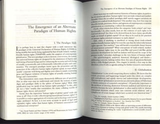 8
The Emergence of an Alternate
Paradigm of Human Rights
l. The Paradigm Shift
I
t is perhaps best to start this chaFter with a star~ statement: t1~c
paradigm of the Universal Ocdaranon of Human Rights (UDHR) IS
being steadily, but surely; being supplanted by tlIat oft~de-rclated, Illark~t·
friendly human rights (fRMFHR) under the auspices of cOlltcmpor:ary
glob2liution. This newpar:r.digm seeks todcmotc, ~n reverse, l,he ~lOtiOn
that universa.l hUI1l21l rightS 2fe designed for the attamment ofdL
b'111ty and
well-bemg ofhuman beings and for enhancing the security and we11-bemg
ofsocially, economically, and civiliz.ationally vulnerable people~ and COIl1-
munities. The emergent pandigm insists upon the promotion and ~he
protection of the collective human rights ofglobal capital, in ways wluch
'justify' corporate well-being and dignity even when it entails ~ontlnulIIg
gross and flagrant violation of human rights of :r.ctually e:ostmg human
beings and communities. .
This formulation rai~s m.any distinctively different sets of questlons.
Fint, in what ways m.ay we underst;;r;nd, and extend. the notions of para-
digm and paradigm shifts to the sphere of human rights? With what
f h 'gh d,,1 I this after
justification may we speak 0 any uman n ts para Igm . s ,
all, not 2 'false' toulity that essenrializes the n14ny colliding worlds of
human rights theory and practice?
S«olld does the expression 'human rights of global capital' make any
sense at ;11? Does it rcify collectivclgroup/;!.ssodational human rights? Is
it sensible to endow aggregations ofeconomy and technology VIth hUll1a~
rights attributes? At best, is it not m~re accurate ,to speak 0:I?>I(II (:::d
equitable) rights, rather than ilUmaPl fights, of bUSiness assocIations
multinational enterprises?
I See, D~V)d Trulxk and Man: Galanter (1974) and Boua~nmr:ll de SoUSl ~lltoS
(1995, 20(2) for some: crc~~ usages of the nOOOfl.
The Emergence of an Ahernate Paradigm of Humm Rights 235
'fluid, how nuy we read/construct histories ofhuman rights; in particu-
br ~ need to ask when 'human rights' were not trade-related and market-
fri~ndly? Does the so-called 'paradigm shift' merely suggest vanauons on
themc Of a radinl breakldepanure? Put 2110ther way, how best nlay we
~ribe trends, processes, forces, and agencies ofcontemporary economic
gJobaliZ2tion as consututing a radical dISCOIltUlUity?
Fourth. wh2t criteria best define the categories 'trade-related' and 'mar-
ket_fricndly'? In other words, how arc the contents of such nghts to be
read and derived? Arc these to be dCrlved from de f2CtO cbuns specific211y
rnxlc on behalf ofglob21c2pit;;r;l? Or are they to be read III the prnctices
ofhuman rights-oriented resist;;r;nce to such cl2ims?
Fifth, what, if anything. is unethical or wrong about trade-related,
market-friendly human rights? Is it not the C25C th2t the inherently human
rights agnostic 'free m.arkcts'2 may still her2ld a rem2rk2ble furore history
of emancipalOry potemial?l What conceptions of trade-related, markct-
friendly human rights may, in the post-War 2nd post-Cold-War global
economic development (in itselfan analytic well beyond the scope ofthe
present work),~ aniculate challenges to the very future of human rights?
The epistemological, 2nalytical, historical, ideological, and futllre-
~ssing concerns lurking within these five sets of questions/thematic
invite a fully-fledged pursuit. This chapler IS merely a first step in this
dirrction, even if only as agenda-setting for funher research conversation,
II. Globalization
'GloWlization' is om: word comprising diverse re2lities, We know that the
eftnb, processes, and happenings lumped under this rubric are complex
and contradictory and signify uneven and IIldetenninate developments.
1beories..bout'globalization' present (10 use afavourite phrase ofHabermas)
a'whole continent ofcontested conceptions', Ofpanicular importance is
the problem of drawing distinction between analytical and historical ap-
proaches because the teml 'globalization' is often used to refer to 'abstract
conceptu.al elements which enter into concrete social relations' and 'a
complex set ofsoci.al changes which have occurred over historical time'.s
,
3 Sec, for CX<Inlpk:, DaVid G~mlucr (1986).
HIghlighted by Karl Marx, and now reformatted by Alllartya Sen in a post-Marxist
wa~ o.f relUlIIg 'development as freedom', See, Amartya Sen (1999) ,
s Sec, for exarlJple, Robe" nrcnner (1998).
bon ~"tn Albrow (1996) n 89. A1brow offers an IIlteresttng accollnt of differentia-
II h·0 these elemcnts of'IIIaklll8 or being lII~e glomi' (at 88-118): equally Interesnng
-.: s(UIVey of ways of makmg the 'reality' ofgIoWhution a 50Cial 5Ct(:ntific rts¢arch
at 193--7).
 