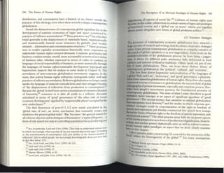 240 The: Future of 1·luman Rights
distribution, and consumption have a limited, or no, fllture outside th
pnctices ofthis ideology. even when these severdy critique COl1tcmpon e
globalization. ry
S«otld, the distinctiveness ofcontcmpor.uy global capu4llism lies III the
development of semiotic economies of 'signs' and 'space' consmuted by
practices of'rencxive accumulation'.2" These practices v:uy25 butwhat they
entail generally is the displacement of 'nationally based., orgallIzationally
and institutionally framed social structures by globally (and locally)
situated ... information and communication structures'.26 These processes
sttttl W render capitalist accumulation historically more resporuive to
stakeholder human rightS-oriented demands. Corporate governance and
business conduct rem.ain, overall, more accountable in terms ofnew forms
of business ethic, whether expressed in tenns of codes of conduct, or
languages ofsocial responsibility ofbusiness, or more esoterically through
the languages of human rights/sustainable development hypcrgoals and
hypcrnonns (aspects that we analyse in some detail in Chapter 9). The
ascendancy of anti-corporate globalization movements sUggt'sts, in the
main, that activist human rightS reClexivity corresponds rather well with
practices ofreflexive accumulation. Reflexive globahzation no longer surely
speaks the language of material contradictions 2nd class struggles because
of 'the displacement of reflexivity from production to consumption,.27
Becaul>C the 'global' in itselfnow carries connotations ofcommercialization
of humanity,28 resistance to it after all yields to a rcflexive discourse
2rticulated in te:nus of 'good' governance: of 'the other side of recent
economic development' signified by 'ungovernable places' occupied by the
new undercbsses.29
The third dimension of post-9fl1 G3 now stands articulated in the
'global state of war', an 'active mechanism that constantly crcates and
reinforces the present global order'. War 'becomes' the: gencnlmatrix for
all relations ofpowerand techniques ofdomination', a'rrgimeojbiopouJU, ...a
fonn ofrule aimed not onlyat controlling population but as producing and
24 S«, In pmlCulu, Lash and Urry (1994). They help us undcnurond varIOUS "'-11)'$
in which, IIlcreasmgl) what IS produced 'are not moucnal objectS but Signs' (6) Ie~mg
to 'the senllotlciuuon of ronsumpllon' (61) and, funher, to the 'dcl11QCl1IuU,tlon of
reflexIVity' (63) ron which people 'arc mcrcasulgiy IOlowlcdge3blc abom JUSt how little
in fact Ihey know' (II).
25 Sec, Scot! Lash and John Urry (1994) 60-110.
26 Lash and Urry (1994) 64.
27 Lash and Urry (1994) 57.
11 M¥tm Albrow (1996) at 83.
l'J Scott lash and John Urry (1994) 145-70.
The Emergence of an Altemate Par.ldigm of Htumn Rights 241
reproducing ~JI as~cts of ~ial life'.lO Cultures of hUJ1121l rights now
beCOme, III thiSzo(h~c, subsemcnt to awhole varietyoflogics and paralogia
of homeland security and a 'global W2r 011 terror' which, put together,
afrnostJustify altogether new forms of global preci2tory politlcs.J !
(2) Ntmatiw Strattgies
The processes of contemporary economic globalization have 2ttncted a
huge amount ofresearch 2nd writing. And the choice ofnarrative strategies
vanes. Some present contemporary globalization as a singular narrative of
the march ofglobal capitalism or ;as new imperialism. Some lIlsist on the
muJti~irect:ionality o~the globalization process; far from bemg ajugger-
naul, It allows for different p2ths attainment fully deferenti21 to local
culnm:s and nationa.1 ci~lization traditions. Others speak notJUSt ofone
but of many globahzauons. Thus, one he;ars about distinct 'forms' of
contemporary globalization: the 'political', 'cultural', and 'economic'.
The ~rst from directs hegemonic univers;alization of the languages of
aalobal Rule 2nd Law', 'dcmocracy', and 'good' govern;ance,;a phenom-
enon I have named .IS globalization ofhulmn rights. But politics also stands
conttlved 111 tenns ofresistance to globalization; the nascent field ofglob;al
ecbnography ofprotest movement, especially anti-corporate protest, illus-
tntrs how peoplc's movements question the foundation21 premises of
contemporary globalization. The issue ofwhat I name elsewhere as good
RIlstance n:=ver emerges .as ~Il ;aspect of significOlnt agendum of 'good
JO'VnTuncc.. The second lIlVltes clOM: anention to cuhunl globalization
that expropnarc:: IOGII diversirylZ and the modes in which corporate gov_
emanc-e strateg!C$ result in corporatiz2tion of the right w freedom of
rch and expression; put bluntly commercial free speech hcre trumps
~hcr fonns ofhuman right to the freedom ofsTlN"ch expression and
-.oclatlo I .. JJ r - - ,
ofG3 In n~ OIWVlty.. The third presents more fully the slligt,tniJ ;aspects
~ thIS perspective new forces ofproduction (digitalization, biotech-
J'Orary' ..nd nuclear power) dialectically serve as Wt:U as subvert contem-
bier h~~an rights p:1ndigm, an aspect th2t ~ more cJosdy examine
III lluSchapter.
Othcr Ramti h .
'lac I" ve pat s constructing G3 contcnd for the autonomy ofthe
;a Within th I . f "
e lcterogenclty 0 the global'. Too m;aIlY assumptions
~
11 ~Ch~1 IlardI and Antonio Negri (2004) 12-13.
~ Chapler 5.
II ~tnary Coombe (1998).
k s«--r~nlark:ably archIVed by NXlml Klein (2001, 2002).
. orex:anlple, AlJun AppadUl1l1 (1m, 2001, ed.): Mike "=at~rslOnc (1995):
 