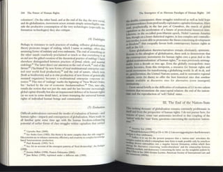 244 The Fmu~ of Human Rights
coloniz~rs'. On th~ other hand, and at the end of the dav the n .
d d gI
LI' . .. I' ew SOCial,
an ~- au;( n;atlon, mov~ment actors remam simply unintdlirt1bl
'd h od ' ~ e~~
Sl e t e pr uctlve consumption of the very technolouies (es....c II
fi
' I I I - 0 ' Y - la yln-
onnatlon tee 1110 <>gles) t ley also critiqu~.
(4) Elldofogits
~rh.:l.ps in resista~lce to such p~tia-s ~f n~ading, reflexive globalinuon
theory. promotes Images of ending. which I name as mdology, ofien also
assummg forms ofmdold/ry and even nwomania. The end ofsomething or
the Other stands. ceaselesslr proclaimed so mllch so that everything is at
an tnd save t~e .glft~ vocation ofthe theoretical practice ofrndology! I have
eisewhere
41
dlstlllgUlshed betw~en practices ofJormal, ee/ectil, and material
endology. The latter direct our attention to the end of work,42 end ofthe
farmer43 (,facilitated' by new forms oftotal multinational enterprise oon-
trol over world food production),« and the end of nature, which now
(both as biodiv~rsity and as in vitro production ofnt'w forms ofgent'ucally
mutated orgamsms) becomes a multinational enterprise corporate re-
soura-:'5 This riot of'endings' marks th~ btginllillg of 'New World Order,
Inc.' b.:l.cked by the risc of economic fundamentalism." This, ;1If0 olio,
entails the notion that not just the state :rnd the law become increasingly
global capital-friendly but also an impassioned defence ofitS hum:m nghts
(as we note in some detail later), at times trumping thc universal human
rights of indlVldual human beings and communities.
(5) Evaluntioll
Difficult ambivalences surround the modes of evaluation ofhuman-'lIld
human rights--impacts and consequences ofglobalization. Marx made us
all familiar quite som~ time ago with the human freedom-enhancing
potential of earlier fonns of class struggles within capitalism that carried
41 Upendl'2 O;ua (2000).
'2 ~ Andre Con (1982). I lis thesis IS far more comple,.; than tillS title sU8!;Csts.
!-hsconcerns arc 10 enhance autonomy, dJiciellCY, and creativity III complex knowle<!gt
based heteronomous pmductlon.
'1 Paul Kt:nnedy (1993) 7+-5.
... Sec, for an account of the emergent patlerns of'food dlctatorshtp', the &oIogist
(1998),
: Jerctlly Rlilon (1998); Fnncis Fukuyam:.r. (2002).
Jane Kelsey (1995), rcpnnted under a different title (1999).
l11e Emergence of an Alternate Pandigm of Human Righa 245
the double consequence; these struggles reinforced as well as held hope
Cor tnnsccndence from profoundly exploitative capitalist formation. Marx
mod, prophetically, in the last part of Gnmdrim. the much of g1ob;&l
capitalism as the acceleration of a futur~ of postcolonial histoncal ume.
{.tkewlsc, in the so-called post-Marxist epoch, Nobel Laureate Amanya
Sen. though on a lesser dialectical register, in less complex and contradiC-
tory modes, is now able to pronounce the theses concenllllg d~ve1opment
.s freedom.f1 that coequally favour both contemporary human rightS as
well as the G3.
Somc globalization theories/narratives remain obstinately optimistic.
Roseate in the afterglow of globalization, these seek to demonstrate that
tbt contcmporary movements for human rights owe a great deal to the
'globaI instilUtionalization' of human rights,4lI in ways previously unimag-
inabl~ even a decade or two ago. Even the globally monopolistic mass
media becomes, from this viewpoint, a resource for human rights and
IOCW movements for transforming a globalizing world. In all its de, and
rr-. gcn(d)eration, the United Nations system, and its normative regional
cohorts, seem (to them) to offer the beSt historical sites that somehow
n:nuin.a.vailable as discursive sites for alternative (even insurgent)
~I1Vlty.
I now attend briefly to the difficulties ofevaluation ofG3 in two salient
contexts that reconstitut~ the sutclcapiul relation; thc cnd of the n.ation-
ICaDe and the reproduction of 'sofff failed' statcs.
111. The End of the Nation-State
This striking thematic ofglobalization remains atr~mely problematic in
Itk'Ifand from the perspective ofhuman rights. I do not pUr.>ue here, for
reasons of space, some vast antinomies involved in this coupling of the
:::?~; with [he 'state' form, questions concerning thcoxymoron 'nation-
.,
... Amattya Sen (1999).
...~.._Ron:.r.Id Robmson (1992) at 133--4, 181
-2.1am TlO( suggoestmg~re tWt ROOtruon's
--lJ~u tS thu~ celebntory.
<'Om ISuffice It to "y for the present purposes that 3 'naUOIl-litlte' articulatCS the
_,J eJI: notton III which a trtumpham Stlte forlll ISnude possible ollly by somehow
.........lIlg d,verse . I '
emr naltona Illes 11110 a smgular lustoTlc forlllauon. wttlun whtch thcn
ethnTJ;!! the UISCOUn;0e5 concernmg 'mulucultuntlistm' and the relationship between
Aaty~~. markeu, and dcfTIOC1"aq. Conccnung the latter, see the ms,gittful analysis by
...,<. u:.r. 111 her 2004 Grotlu..~ Lecttlre, Amc:nc:.r.n Society of International Law and
nlTnents (200Sb).
 