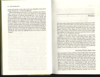 xii Adcnowlc:dgtments
young) will r~ad this work in th~ir early teens, hopefully at l~ast out of
curious affection for a vanished gnndparent!
Without diminishing in any way any ofthese individual and collective
debts, I need to say that the work in your hands owes, in ways beyond
mditional labours of authorial acknowledgcm~nt, to the mAl au/haN. If
th~r~ is anything cr~ative to this work, it owes to thr« d~cades old
association with social action struggk for th~ human rights ofsubordinated
peoples at divel'K siteS, within and outside India and in particular to the
heroic struggie of over 200,000 women, children and men afflicted by
47 tonnes of MIC, in the Union Carbide orchcsmted largest archetypal
peacetime industrial disaster. From them, and the geographies ofinjustice
constituted by th~ 'organized irresponsibility' and 'organized impunity' of
global corporations, I hav~ learnt more about human violation and suffer-
ing than the work in your hands can possibly ever convey. I accordingly
also dedicate this work to the $uffm'tlg ojtill: just, by no means an abstract
·category.'
Preface
The warnl reader response that necessitated as many as five reprints ofthe
fif'S[ edition ofthis book withill ayear and a halfofits publication was a.lso
accompanied by some distress signals conc~rning the terseness of prose.
This revised and enlarged ~dition substantially rewrites the earlier eight
chapters. Moreover, a new chapter has be~n included which addresses
the recently proposed United Nations nonns concerning human rights
responsibilities of multinational corporations and other business entities.
This, then, may be considered a new text.
I address, in tile main, the future of protean forms of social action
assembled, by convention, under a portal named 'human rights'. This
work problematizes th~ very notion of human rIghts', the standard nar-
ratives of their origins, the ensemble of ideologics :animating their modes
of production, and the wayward circumsunces of th~lr enunciation. It
revisits the contingent power ofthe human rights movement. True, many
a human rights wave llounders on the rocks ofsute sovc:reignty. Yet, these
very waves, at times, g:nher the strength ofa tidal wave that cmmbles th~
citadels of stale sovc:rdgnty as if tlley were sandcastles.
Rewriting Human Rights Pasts
No contemplation ofopen and diverse human rights futures may remain
innoccnt of their many histories. Pre-eminent among these remain the
myths oforigin that suggest that human rights traditions are 'gifu oJtht W6I'
It) tht mt'. The predatory hegemonies ofthe 'West' itselfcompose, recom-
pose, and even revoke, th~ 'gift', Ofcourse, neither the 'givers' ofthe 'gift'
nor its rec~ivers constitute any homogenous category; nor is th~ 'gift' a
singl~ or a singular tr:ansaction. The languages of 'gift' also invite the
attention to its other: the curse. ~rta;nly, the classical model of human
rights emerged as a curse for those viciously affected by colonialism :and
imperialism and this work offers many other instlllces. The patrimonial
narratives ofhuman rights origins also fctd the worst forms ofcannibalistic
power appetires in some non-Euro-American societies. Far too many
 
