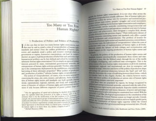 4
-------------------------------------
Too Many or Too Few
Human Rights?
I. Production of Politics and Politics of Production
I s it the casc th~t we IlOI.v~ too ~any human righ~ enunciations, sUcb
that may be said to entail a en sls of overproduction of human rigbl1
standards and norms? Does the endless proliferation of human rights
norms and sunducls {'uuil a policy and resource overload which no
government or regime. howsoever conscientlolls, can bear? Is 'O'o'Crpro-
duction' an aspttt ofglobal production ofbdtt::fthat each and every nup
human/social problem can be best defincd and solved by rccoul"S( to tbr
talismaniC human fights enunciations? Or IS It simply an aspcclofswtep:
interests purmed by States, transnational governmcllu! netwOrks, and
(:ntrcprcllt'urs ofhuman rights activism generally? Funher, what may W
say to the contemporary deployment by the muhifanous, CVclIllotOnom:
harvesting of these talism:mic properties?' What 'politics of producllon
and 'production ofpolitics'2 informs hum:m rights overproduction?,
The notion of'overproduction', ofcourse, rests on many assumpuO!U
concerning the arenas, silU, MIOrs, resourw, and rejlexivity. Armas ofproduc-
tion of human rights nonns and standards vary both spatially (mterna-
tional, supranational, regional, national, and local) and temporally!
. I dC""t"""T
terms of histones of cultures of huma.n rights and IIlsututiona
mem if only because different exigencies of power politics shape new
I May Ihe aggrc.-gal)()flS of Qpltal and teChnology be dlu bkd at.,.";!)'" from
~
. r gI I rightS!> I
llpon Ihe eapluhn belief thai prOlCenun 0 ItS n liS as lUtn~l1 I rul' For
assurance the~ 15 for lhe amelioration of the hfe-<ondillon of the pm eP t.......,1J
. I I I Is and lrart ""-
tx:Imple the as~rlcd mterest groups of mtemauon3 aIr mes. lote • d'--
' I I I ftourlsm an Ii'~':':
usiduowty lobby the UN to procl::um a UTIIVCts:l lunUIl ng II 0 onft Mill"
of preW.tot II1VCSlment 0tg;llllulions xtwlly succcroed In producll1gaadcath y{a~
lateral Agreement on Investment whICh. III a hreta] sense. cunsmutes
for human nghu as ~ know them. See. funher. C haplC:r5 8 and 9.
2 MIChael BuDWO)' (1985).
Too ~y or Too Few Human RightS? rn
'gins enunciation). It is not clear what arenas the
buma
n
n actually addresses. Sitn of human rtghts pro-
the arenas: sites for normative and institutional pro-
.,ary -centric' peoples' struggles and SOCial movements
fC11l311l state , . .. d I
. . for human rtghts enunC131101l an comp lance;
various netwOrks constituting intergovernmental and
conduct and operations constitute ncw sites for human
and achievement. ikU)rs designate a complex field, already
III the prevIous chapter.) Their deliberative labours of
concerning nonns and standards only offers a panial
and overproduction. The problem of resOflrces for
and standards presents a crucial dimen-
of'overproduction' rdates the costs of
with costs of implementation of human rights at all levels.
entails the labours of both critique and reconstruction and
h ...."'" on the ongoing production of human rights norms and
the politics of the production of human rights nomlS and
ranams encyclopedically constrained; these norms and stan-
~. like the Biblical camel, through the eyc= of the needle
~rlappllg, and conflicted state sovereignties. This is the
•• wby 111~1 human rIghts enunciauons at all levels (national,
regional, and international) are slow III emergence and
. HI.!.lorics and fomls ofthe politics ofproduction shape
I distinction between the ;hard' and 'soft' law;
the scope oftrafficking between these forms-owhich
laacr in tillS chapter. Further, the relation between macro,
~~:';: politics of production at various sites of human rights
~ remains extremely important.
sites ate populated by experts, by beings recognized by
:~~=::::~:;~::::~: networks, entrusted widl the task of for-
norms and standards. Expertise stands constituted
1;~!~~:~~~;:~,and messy dynamics of power and parronage.
~ IIlforming its constitution have varied. With the
ideological representation in the constitution ofthe
.:~~~Ui"l',hl,'"u
;.;
n~;",';d~l ;N~~';'i;~o~
n:,
s,;s:Y',;;'~;';m';,;n,;O"n~
lo:nger prev'llls. Consid-
I . happily gender parity
conStitution of hUl11an rights expertise within the United
Other govemmentaVintergovernmental siles. Overall,
I finely nuanced an~lysiJ. John lJDliliwalle and Peter Dr.ahos (2000).
 