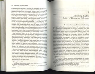 114 The Future of Hum:ron Rights
~ taun seriously because it overflows the boundaries of the ~chnG­
narcIssistic human rights measurement pleasures. Vanous conStruC
tlonso(
measures described radler felicitously as 'indicators' and '~nchmarks' do
help a work~a-day measurement of huma~l rights perfornunces hut they
also ~ar theIr many statlstlcaVmeduxiol<>g1cal, as wdl as Idcological, huth.
marks. Measurement relates in a profound way to dIe patterns of the
politics of production, and indeed '~rproduction' of the poitucs oj, and
for, human rights. Philip Alston, with characteristic insight, identifies the
tasks thus involved in tcmts of ;promoting the usc ofappropnate lenni.
nology' and 'establishing social accounubility,.l5 On a wider level, mea.
surement talk thus seeks [Q facilitate disengagement of development
indicators from human rights.specific oncs. Put another way, the former
makr: human rights negotiable in the pur5Uit ofwider developmental policy
projects, whereas the latter posit non-negotiability ofcertain 11tIman rights
productions (human rights as trumps) in any form of planned pursuit of
development. Clearly, some development indic:nors also serve a<; the tasks
of human rights measurcment.36
But not all necessarily do this.37
The momcm of danger, on the other hand, stands constlluted by a
growangSlit1ltLs," oOmman rights talk/discourse. Autononllzatlon ofhuman
rights measures, whethcr through the languages of 'indicators', or me
qualitative langu.ges of '~l1chmarks', at the end of the day, furnLshes an
abund.nt shOWIng ofthe inexo",ble nexus between d}(: 'technic.tl' and tM
'ideological' in the very constitution of me human rights talk. Thr unlit}'.
and even value. ofthis talk lies in straddhng this disLlIlction ron ways tlul
furnish standards for here-and-now accountabiliry. Grass-roots human
rightsactivism maywdl find in this ramcrtechnized discourse some furthn
arsenal of the 'weapons ofthe weak'. At the same time, the measurements
talk needs translation into thevernacularand popular human righlSdlalectS.
Even so, I remain agnostic: I simply do not know how all human rights
sdentism may, after :l.1l, facilitate new human righlS fumrcs. [ say thiS
becauSt: scientism in other spheres (as we note in Chapter 8) now promotes
some orders of invidious distinctions between 'true' science and ~unk'
science. I do not quite know whether the growing scientism of the mea-
surement talk will same day create a disposition that regards the popular,
and activist. ways of mC:l.suring the fail ures and shortcomings of human
rights production as 'junk' science.
35 Philip Alston (1998). tiJI.
)6 For ex:llllplc, infant morulity. nutcmal health, htcncy and d elllenuryC"dI!CJ1
and absolute IlIlpovt:rlshment mdlcalOn. uctI"I1¥
37 For u.ample:. nauonal mcome. uvmgs, mduslnaland agrICultural prod
mdlcators.
-
5
Critiquing Rights
Politics of Identity and Difference
L Some Necessary NOtes on Reflexivity
oth in individual and associational :l.cts of life we are apt to reflect
the choices and decisions that we nuke, or may have made, and
l
t~~;:':~~in~~the context ofcircumstances we face, opportunities we have,
we may develop. Here 'reOection' suggeSts a kind ofwise
and acapacity for evaluation ofour conduct and revising our
Reflection also guides liS in rcl:l.ting or assessing our present
...,on '0< engagement with the world. ofwhich we arc a necessary part
stnse: at least ofbeing placed within it, and III ~lIlg in a 'reflexive
1I......."'·on widl the situation' at hand.I I-low we renect all our circum-
capabilitics, and choices and where we go in real life with our
to reflect, and indeed how far we may W;lIlt to develop these
~main vast and open questions.2 Nor is it clear that our powers
~:;::~;.~ for reflection necessarily lead us to 1110",1 action or ethical
1 Rational reflection often remains instrumenul in temIS of rela·
of means [Q ends that we chooSt: to pursue; and it is not always the
that rarioru.1choice and action neccssarily serve altruistic interests or
~:: In this ~nsc, perhaps, one may view reflection in terms of
k thinking 'as opposed to 'meditative thinking.'l
Ik.a..
'rbr ~pacity for reflection itself now stands variously problematized in
..... SOcial theory as 'reflexivity'. This is a notion with many historics.~
~ DJ. 5<ho" (1983) 242.
~....
""
.."e:Qmple, we as humans, surrender at umes our mdlvldual and coil"l,:tlvt'
fo to reflect to SOllie: wider force or e:nmy oUls,de: God, or some supreme
otee, an 1.'oscmbl.tgC of ,han~ll1auc figur.lUon or persolUge, UlsutU(10ns such
I ~"",,,.;,proccsSC:$ of production, exch:ange, and cOllsumpdoll typified by lIIarkel,
• produced by culture:, dOnuu(1on, and IIIStory.
th~1 Martm Ilc,de&>er (1996) gcrmmally otTers.
fotan llIteI"CSungOVCIVl(:W, MlU"tlil O'Bncn. Sue Penna, and Colm Hay (cds)
 