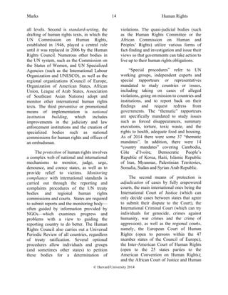 Marks Human Rights
© Harvard University 2014
14
all levels. Second is standard-setting, the
drafting of human rights texts, in which the
UN Commission on Human Rights,
established in 1946, played a central role
until it was replaced in 2006 by the Human
Rights Council. Numerous other bodies in
the UN system, such as the Commission on
the Status of Women, and UN Specialized
Agencies (such as the International Labour
Organization and UNESCO), as well as the
regional organizations (Council of Europe,
Organization of American States, African
Union, League of Arab States, Association
of Southeast Asian Nations) adopt and
monitor other international human rights
texts. The third preventive or promotional
means of implementation is national
institution building, which includes
improvements in the judiciary and law
enforcement institutions and the creation of
specialized bodies such as national
commissions for human rights and offices of
an ombudsman.
The protection of human rights involves
a complex web of national and international
mechanisms to monitor, judge, urge,
denounce, and coerce states, as well as to
provide relief to victims. Monitoring
compliance with international standards is
carried out through the reporting and
complaints procedures of the UN treaty
bodies and regional human rights
commissions and courts. States are required
to submit reports and the monitoring body—
often guided by information provided by
NGOs—which examines progress and
problems with a view to guiding the
reporting country to do better. The Human
Rights Council also carries out a Universal
Periodic Review of all countries, regardless
of treaty ratification. Several optional
procedures allow individuals and groups
(and sometimes other states) to petition
these bodies for a determination of
violations. The quasi-judicial bodies (such
as the Human Rights Committee or the
African Commission on Human and
Peoples’ Rights) utilize various forms of
fact-finding and investigation and issue their
views so that governments can take action to
live up to their human rights obligations.
“Special procedures” refer to UN
working groups, independent experts and
special rapporteurs or representatives
mandated to study countries or issues,
including taking on cases of alleged
violations, going on mission to countries and
institutions, and to report back on their
findings and request redress from
governments. The “thematic” rapporteurs
are specifically mandated to study issues
such as forced disappearances, summary
executions, torture, toxic waste, and the
rights to health, adequate food and housing.
As of 2014 there were some 37 “thematic
mandates”. In addition, there were 14
“country mandates” covering Cambodia,
Côte d’Ivoire, Democratic People’s
Republic of Korea, Haiti, Islamic Republic
of Iran, Myanmar, Palestinian Territories,
Somalia, Sudan and Syrian Arab Republic.
The second means of protection is
adjudication of cases by fully empowered
courts, the main international ones being the
International Court of Justice (which can
only decide cases between states that agree
to submit their dispute to the Court), the
International Criminal Court (which can try
individuals for genocide, crimes against
humanity, war crimes and the crime of
aggression), as well as the regional courts,
namely, the European Court of Human
Rights (open to persons within the 47
member states of the Council of Europe);
the Inter-American Court of Human Rights
(open to the 25 states parties to the
American Convention on Human Rights);
and the African Court of Justice and Human
 