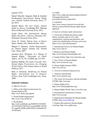 Marks Human Rights
© Harvard University 2014
19
(reprint 1973).
Daniel Moeckli, Sangeeta Shah & Sandesh
Sivakumaran International Human Rights
Law, Oxford: Oxford University Press, 2nd
ed. 2014.
Samuel Moyn, The Last Utopia: Human
Rights in History, Cambridge MA: Belknap
Press of Harvard University Press, 2012.
Aryeh Neier, The International Human
Rights Movement: A History, Princeton, NY:
Princeton University Press 2012.,
James W. Nickel, Making Sense of Human
Rights, Malden, MA: Blackwell Pub., 2007.
Margot E. Salomon, Global Responsibility
for Human Rights, Oxford, UK: Oxford
Univ. Press, 2007.
Amartya Sen, “Elements of a Theory of
Human Rights,” Philosophy & Public
Affairs, vol. 32, No. 4 (2004), pp. 315-356.
Kathryn Sikkink, The Justice Cascade: How
Human Rights Prosecutions Are Changing
World Politics (The Norton Series in World
Politics), 2011.
Beth A. Simmons, Mobilizing for Human
Rights: International Law in Domestic
Politics, New York: Cambridge Univ. Press,
2009.
Selected websites
A. Official UN sites:
1. Office of the High Commissioner for
Human Rights (UN):
http://www.ohchr.org/english/
2. World Health Organization:
http://www.who.int/hhr/en/
3. World Bank:
http://web.worldbank.org/WBSITE/EXTERN
AL/EXTSITETOOLS/0,,contentMDK:207496
93~pagePK:98400~piPK:98424~theSitePK:95
474,00.html
4. UNDP:
http://www.undp.org/content/undp/en/home/li
brarypage/democratic-
governance/human_rights.html
5. UNESCO:
http://www.unesco.org/new/en/social-and-
human-sciences/themes/human-rights-based-
approach
B. Sources of human rights information:
1. University of Minnesota human rights
library (includes links to UN, other
organizations, training and education, and
centers for rehabilitation of torture survivors):
http://www1.umn.edu/humanrts/
2. International Service for Human Rights:
http://www.ishr.ch/
3. Business and Human Rights:
http://www.business-humanrights.org/
4. Equipo Nizkor: http://www.derechos.org/
5. New Tactics in Human Rights:
http://www.newtactics.org/
6. Human Rights Internet (HRI):
http://www.hri.ca/
C. Non-Governmental Organizations
1. Amnesty International:
http://www.amnesty.org/
2. The Center for Economic and Social Rights
(CESR): http://cesr.org/
3. Human Rights First:
http://www.humanrightsfirst.org/
4. Human Rights Watch: http://www.hrw.org/
5. International Commission of Jurists:
http://www.icj.org/
6. International Federation for Human Rights
(FIDH): http://www.fidh.org/
7. Peoples Movement for Human Rights
Learning: http://www.pdhre.org/
 