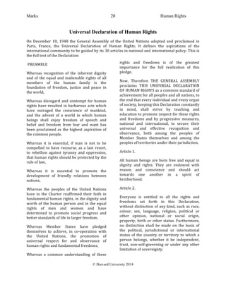 Marks Human Rights
© Harvard University 2014
20
Universal Declaration of Human Rights
On	
   December	
   10,	
   1948	
   the	
   General	
   Assembly	
   of	
   the	
   United	
   Nations	
   adopted	
   and	
   proclaimed	
   in	
  
Paris,	
   France,	
   the	
   Universal	
   Declaration	
   of	
   Human	
   Rights.	
   It	
   defines	
   the	
   aspirations	
   of	
   the	
  
international	
  community	
  to	
  be	
  guided	
  by	
  its	
  30	
  articles	
  in	
  national	
  and	
  international	
  policy.	
  This	
  is	
  
the	
  full	
  text	
  of	
  the	
  Declaration:	
  
	
  PREAMBLE	
  
Whereas	
   recognition	
   of	
   the	
   inherent	
   dignity	
  
and	
  of	
  the	
  equal	
  and	
  inalienable	
  rights	
  of	
  all	
  
members	
   of	
   the	
   human	
   family	
   is	
   the	
  
foundation	
   of	
   freedom,	
   justice	
   and	
   peace	
   in	
  
the	
  world,	
  
Whereas	
   disregard	
   and	
   contempt	
   for	
   human	
  
rights	
  have	
  resulted	
  in	
  barbarous	
  acts	
  which	
  
have	
   outraged	
   the	
   conscience	
   of	
   mankind,	
  
and	
   the	
   advent	
   of	
   a	
   world	
   in	
   which	
   human	
  
beings	
   shall	
   enjoy	
   freedom	
   of	
   speech	
   and	
  
belief	
   and	
   freedom	
   from	
   fear	
   and	
   want	
   has	
  
been	
  proclaimed	
  as	
  the	
  highest	
  aspiration	
  of	
  
the	
  common	
  people,	
  
Whereas	
   it	
   is	
   essential,	
   if	
   man	
   is	
   not	
   to	
   be	
  
compelled	
   to	
   have	
   recourse,	
   as	
   a	
   last	
   resort,	
  
to	
   rebellion	
   against	
   tyranny	
   and	
   oppression,	
  
that	
  human	
  rights	
  should	
  be	
  protected	
  by	
  the	
  
rule	
  of	
  law,	
  
Whereas	
   it	
   is	
   essential	
   to	
   promote	
   the	
  
development	
   of	
   friendly	
   relations	
   between	
  
nations,	
  
Whereas	
   the	
   peoples	
   of	
   the	
   United	
   Nations	
  
have	
   in	
   the	
   Charter	
   reaffirmed	
   their	
   faith	
   in	
  
fundamental	
  human	
  rights,	
  in	
  the	
  dignity	
  and	
  
worth	
  of	
  the	
  human	
  person	
  and	
  in	
  the	
  equal	
  
rights	
   of	
   men	
   and	
   women	
   and	
   have	
  
determined	
   to	
   promote	
   social	
   progress	
   and	
  
better	
  standards	
  of	
  life	
  in	
  larger	
  freedom,	
  
Whereas	
   Member	
   States	
   have	
   pledged	
  
themselves	
   to	
   achieve,	
   in	
   co-­‐operation	
   with	
  
the	
   United	
   Nations,	
   the	
   promotion	
   of	
  
universal	
   respect	
   for	
   and	
   observance	
   of	
  
human	
  rights	
  and	
  fundamental	
  freedoms,	
  
Whereas	
   a	
   common	
   understanding	
   of	
   these	
  
rights	
   and	
   freedoms	
   is	
   of	
   the	
   greatest	
  
importance	
   for	
   the	
   full	
   realization	
   of	
   this	
  
pledge,	
  
Now,	
   Therefore	
   THE	
   GENERAL	
   ASSEMBLY	
  
proclaims	
   THIS	
   UNIVERSAL	
   DECLARATION	
  
OF	
  HUMAN	
  RIGHTS	
  as	
  a	
  common	
  standard	
  of	
  
achievement	
  for	
  all	
  peoples	
  and	
  all	
  nations,	
  to	
  
the	
  end	
  that	
  every	
  individual	
  and	
  every	
  organ	
  
of	
  society,	
  keeping	
  this	
  Declaration	
  constantly	
  
in	
   mind,	
   shall	
   strive	
   by	
   teaching	
   and	
  
education	
  to	
  promote	
  respect	
  for	
  these	
  rights	
  
and	
   freedoms	
   and	
   by	
   progressive	
   measures,	
  
national	
   and	
   international,	
   to	
   secure	
   their	
  
universal	
   and	
   effective	
   recognition	
   and	
  
observance,	
   both	
   among	
   the	
   peoples	
   of	
  
Member	
   States	
   themselves	
   and	
   among	
   the	
  
peoples	
  of	
  territories	
  under	
  their	
  jurisdiction.	
  
Article	
  1.	
  
All	
  human	
  beings	
  are	
  born	
  free	
  and	
  equal	
  in	
  
dignity	
   and	
   rights.	
   They	
   are	
   endowed	
   with	
  
reason	
   and	
   conscience	
   and	
   should	
   act	
  
towards	
   one	
   another	
   in	
   a	
   spirit	
   of	
  
brotherhood.	
  
Article	
  2.	
  
Everyone	
   is	
   entitled	
   to	
   all	
   the	
   rights	
   and	
  
freedoms	
   set	
   forth	
   in	
   this	
   Declaration,	
  
without	
  distinction	
  of	
  any	
  kind,	
  such	
  as	
  race,	
  
colour,	
   sex,	
   language,	
   religion,	
   political	
   or	
  
other	
   opinion,	
   national	
   or	
   social	
   origin,	
  
property,	
  birth	
  or	
  other	
  status.	
  Furthermore,	
  
no	
   distinction	
   shall	
   be	
   made	
   on	
   the	
   basis	
   of	
  
the	
   political,	
   jurisdictional	
   or	
   international	
  
status	
  of	
  the	
  country	
  or	
  territory	
  to	
  which	
  a	
  
person	
   belongs,	
   whether	
   it	
   be	
   independent,	
  
trust,	
   non-­‐self-­‐governing	
   or	
   under	
   any	
   other	
  
limitation	
  of	
  sovereignty.	
  
 