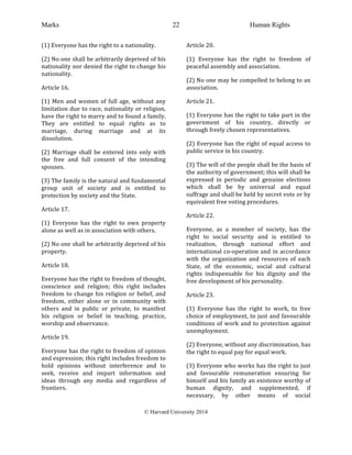 Marks Human Rights
© Harvard University 2014
22
(1)	
  Everyone	
  has	
  the	
  right	
  to	
  a	
  nationality.	
  
(2)	
  No	
  one	
  shall	
  be	
  arbitrarily	
  deprived	
  of	
  his	
  
nationality	
  nor	
  denied	
  the	
  right	
  to	
  change	
  his	
  
nationality.	
  
Article	
  16.	
  
(1)	
  Men	
  and	
  women	
  of	
  full	
  age,	
  without	
  any	
  
limitation	
  due	
  to	
  race,	
  nationality	
  or	
  religion,	
  
have	
  the	
  right	
  to	
  marry	
  and	
  to	
  found	
  a	
  family.	
  
They	
   are	
   entitled	
   to	
   equal	
   rights	
   as	
   to	
  
marriage,	
   during	
   marriage	
   and	
   at	
   its	
  
dissolution.	
  
(2)	
   Marriage	
   shall	
   be	
   entered	
   into	
   only	
   with	
  
the	
   free	
   and	
   full	
   consent	
   of	
   the	
   intending	
  
spouses.	
  
(3)	
  The	
  family	
  is	
  the	
  natural	
  and	
  fundamental	
  
group	
   unit	
   of	
   society	
   and	
   is	
   entitled	
   to	
  
protection	
  by	
  society	
  and	
  the	
  State.	
  
Article	
  17.	
  
(1)	
   Everyone	
   has	
   the	
   right	
   to	
   own	
   property	
  
alone	
  as	
  well	
  as	
  in	
  association	
  with	
  others.	
  
(2)	
  No	
  one	
  shall	
  be	
  arbitrarily	
  deprived	
  of	
  his	
  
property.	
  
Article	
  18.	
  
Everyone	
  has	
  the	
  right	
  to	
  freedom	
  of	
  thought,	
  
conscience	
   and	
   religion;	
   this	
   right	
   includes	
  
freedom	
  to	
  change	
  his	
  religion	
  or	
  belief,	
  and	
  
freedom,	
   either	
   alone	
   or	
   in	
   community	
   with	
  
others	
   and	
   in	
   public	
   or	
   private,	
   to	
   manifest	
  
his	
   religion	
   or	
   belief	
   in	
   teaching,	
   practice,	
  
worship	
  and	
  observance.	
  
Article	
  19.	
  
Everyone	
  has	
  the	
  right	
  to	
  freedom	
  of	
  opinion	
  
and	
  expression;	
  this	
  right	
  includes	
  freedom	
  to	
  
hold	
   opinions	
   without	
   interference	
   and	
   to	
  
seek,	
   receive	
   and	
   impart	
   information	
   and	
  
ideas	
   through	
   any	
   media	
   and	
   regardless	
   of	
  
frontiers.	
  
Article	
  20.	
  
(1)	
   Everyone	
   has	
   the	
   right	
   to	
   freedom	
   of	
  
peaceful	
  assembly	
  and	
  association.	
  
(2)	
  No	
  one	
  may	
  be	
  compelled	
  to	
  belong	
  to	
  an	
  
association.	
  
Article	
  21.	
  
(1)	
  Everyone	
  has	
  the	
  right	
  to	
  take	
  part	
  in	
  the	
  
government	
   of	
   his	
   country,	
   directly	
   or	
  
through	
  freely	
  chosen	
  representatives.	
  
(2)	
  Everyone	
  has	
  the	
  right	
  of	
  equal	
  access	
  to	
  
public	
  service	
  in	
  his	
  country.	
  
(3)	
  The	
  will	
  of	
  the	
  people	
  shall	
  be	
  the	
  basis	
  of	
  
the	
  authority	
  of	
  government;	
  this	
  will	
  shall	
  be	
  
expressed	
   in	
   periodic	
   and	
   genuine	
   elections	
  
which	
   shall	
   be	
   by	
   universal	
   and	
   equal	
  
suffrage	
  and	
  shall	
  be	
  held	
  by	
  secret	
  vote	
  or	
  by	
  
equivalent	
  free	
  voting	
  procedures.	
  
Article	
  22.	
  
Everyone,	
   as	
   a	
   member	
   of	
   society,	
   has	
   the	
  
right	
   to	
   social	
   security	
   and	
   is	
   entitled	
   to	
  
realization,	
   through	
   national	
   effort	
   and	
  
international	
  co-­‐operation	
  and	
  in	
  accordance	
  
with	
   the	
   organization	
   and	
   resources	
   of	
   each	
  
State,	
   of	
   the	
   economic,	
   social	
   and	
   cultural	
  
rights	
   indispensable	
   for	
   his	
   dignity	
   and	
   the	
  
free	
  development	
  of	
  his	
  personality.	
  
Article	
  23.	
  
(1)	
   Everyone	
   has	
   the	
   right	
   to	
   work,	
   to	
   free	
  
choice	
  of	
  employment,	
  to	
  just	
  and	
  favourable	
  
conditions	
  of	
  work	
  and	
  to	
  protection	
  against	
  
unemployment.	
  
(2)	
  Everyone,	
  without	
  any	
  discrimination,	
  has	
  
the	
  right	
  to	
  equal	
  pay	
  for	
  equal	
  work.	
  
(3)	
  Everyone	
  who	
  works	
  has	
  the	
  right	
  to	
  just	
  
and	
   favourable	
   remuneration	
   ensuring	
   for	
  
himself	
  and	
  his	
  family	
  an	
  existence	
  worthy	
  of	
  
human	
   dignity,	
   and	
   supplemented,	
   if	
  
necessary,	
   by	
   other	
   means	
   of	
   social	
  
 