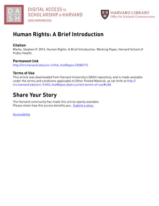 Human Rights: A Brief Introduction
Citation
Marks, Stephen P. 2014. Human Rights: A Brief Introduction. Working Paper, Harvard School of
Public Health.
Permanent link
http://nrs.harvard.edu/urn-3:HUL.InstRepos:23586712
Terms of Use
This article was downloaded from Harvard University’s DASH repository, and is made available
under the terms and conditions applicable to Other Posted Material, as set forth at http://
nrs.harvard.edu/urn-3:HUL.InstRepos:dash.current.terms-of-use#LAA
Share Your Story
The Harvard community has made this article openly available.
Please share how this access benefits you. Submit a story .
Accessibility
 
