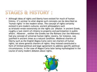 Although ideas of rights and liberty have existed for much of human history, it’s unclear to what degree such concepts can be described as "human rights" in the modern sense. The concept of rights certainly existed in pre-modern cultures; ancient philosophers such as Aristotle wrote extensively on the rights ( to  dikaion   in ancient Greek, roughly a 'just claim') of citizens to property and participation in public affairs . However , neither the Greeks nor the Romans (nor the Hebrews) had any concept of universal human rights; slavery, for instance, was justified in ancient times as a natural condition. Medieval charters of liberty such as the English Magna Carta were not charters of human rights, let alone general charters of rights: they instead constituted a form of limited political and legal agreement to address specific political circumstances, in the case of Magna Carta later being mythologized in the course of early modern debates about rights. 