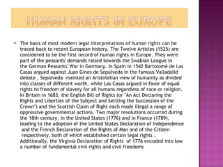 The basis of most modern legal interpretations of human rights can be traced back to recent European history. The Twelve Articles (1525) are considered to be the first record of human rights in Europe. They were part of the peasants' demands raised towards the Swabian League in the German Peasants' War in Germany. In Spain in 1542 Bartolomé de Las Casas argued against Juan Gines de Sepúlveda in the famous Valladolid debate , Sepúlveda  mainted an Aristotelian view of humanity as divided into classes of different worth, while Las Casas argued in favor of equal rights to freedom of slavery for all humans regardless of race or religion. In Britain in 1683, the English Bill of Rights (or "An Act Declaring the Rights and Liberties of the Subject and Settling the Succession of the Crown") and the Scottish Claim of Right each made illegal a range of oppressive governmental actions. Two major revolutions occurred during the 18th century, in the United States (1776) and in France (1789), leading to the adoption of the United States Declaration of Independence  and the French Declaration of the Rights of Man and of the Citizen  respectively, both of which established certain legal rights . Additionally, the Virginia Declaration of Rights  of 1776 encoded into law a number of fundamental civil rights and civil freedoms 