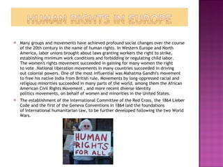 Many groups and movements have achieved profound social changes over the course of the 20th century in the name of human rights. In Western Europe and North America, labor unions brought about laws granting workers the right to strike, establishing minimum work conditions and forbidding or regulating child labor. The women's rights movement succeeded in gaining for many women the right to vote .National liberation movements in many countries succeeded in driving out colonial powers. One of the most influential was Mahatma Gandhi's movement to free his native India from British rule. Movements by long-oppressed racial and religious minorities succeeded in many parts of the world, among them the African American Civil Rights Movement , and more recent diverse identity politics movements, on behalf of women and minorities in the United States. The establishment of the International Committee of the Red Cross, the 1864 Lieber Code and the first of the Geneva Conventions in 1864 laid the foundations of International humanitarian law, to be further developed following the two World Wars. 