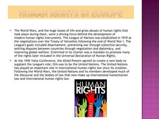 The World Wars, and the huge losses of life and gross abuses of human rights that took place during them, were a driving force behind the development of modern human rights instruments. The League of Nations was established in 1919 at the negotiations over the Treaty of Versailles following the end of World War I. The League's goals included disarmament, preventing war through collective security, settling disputes between countries through negotiation and diplomacy, and improving global welfare. Enshrined in its charter was a mandate to promote many of the rights later included in the Universal Declaration of Human Rights. At the 1945 Yalta Conference, the Allied Powers agreed to create a new body to supplant the League's role; this was to be the United Nations. The United Nations has played an important role in international human-rights law since its creation. Following the World Wars, the United Nations and its members developed much of the discourse and the bodies of law that now make up international humanitarian law and international human rights law. 