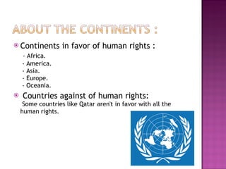 Continents in favor of human rights :   - Africa.  - America.  - Asia.  - Europe.  - Oceania. Countries against of human rights:  Some countries like Qatar aren't in favor with all the human rights. 