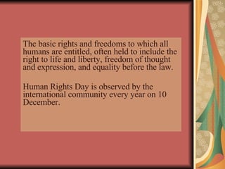 The basic rights and freedoms to which all humans are entitled, often held to include the right to life and liberty, freedom of thought and expression, and equality before the law. Human Rights Day is observed by the international community every year on 10 December .   
