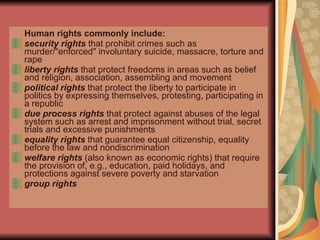 Human rights commonly include: security rights  that prohibit crimes such as murder/"enforced" involuntary suicide, massacre, torture and rape  liberty rights  that protect freedoms in areas such as belief and religion, association, assembling and movement  political rights  that protect the liberty to participate in politics by expressing themselves, protesting, participating in a republic  due process rights  that protect against abuses of the legal system such as arrest and imprisonment without trial, secret trials and excessive punishments  equality rights  that guarantee equal citizenship, equality before the law and nondiscrimination  welfare rights  (also known as economic rights) that require the provision of, e.g., education, paid holidays, and protections against severe poverty and starvation  group rights   