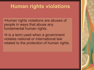 Human rights violations Human rights violations are abuses of people in ways that abuse any fundamental human rights.  It is a term used when a government violates national or international law related to the protection of human rights.  
