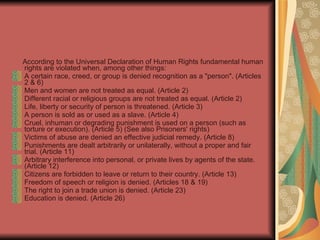 According to the Universal Declaration of Human Rights fundamental human rights are violated when, among other things: A certain race, creed, or group is denied recognition as a "person". (Articles 2 & 6)  Men and women are not treated as equal. (Article 2)  Different racial or religious groups are not treated as equal. (Article 2)  Life, liberty or security of person is threatened. (Article 3)  A person is sold as or used as a slave. (Article 4)  Cruel, inhuman or degrading punishment is used on a person (such as torture or execution). (Article 5) (See also Prisoners' rights)  Victims of abuse are denied an effective judicial remedy. (Article 8)  Punishments are dealt arbitrarily or unilaterally, without a proper and fair trial. (Article 11)  Arbitrary interference into personal, or private lives by agents of the state. (Article 12)  Citizens are forbidden to leave or return to their country. (Article 13)  Freedom of speech or religion is denied. (Articles 18 & 19)  The right to join a trade union is denied. (Article 23)  Education is denied. (Article 26)   