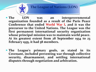 The LON was an intergovernmental organization founded as a result of the Paris Peace Conference that ended World War I, and it was the precursor to the United Nations. The League was the first permanent international security organization whose principal mission was to maintain world peace. At its greatest extent from 28 September 1934 to 23 February 1935, it had 58 members. The League's primary goals, as stated in its Covenant, included preventing war through collective security, disarmament, and settling international disputes through negotiation and arbitration.