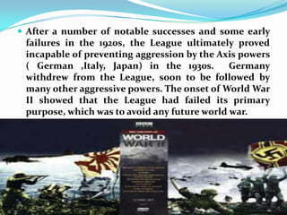 After a number of notable successes and some early failures in the 1920s, the League ultimately proved incapable of preventing aggression by the Axis powers ( German ,Italy, Japan) in the 1930s.  Germany withdrew from the League, soon to be followed by many other aggressive powers. The onset of World War II showed that the League had failed its primary purpose, which was to avoid any future world war.