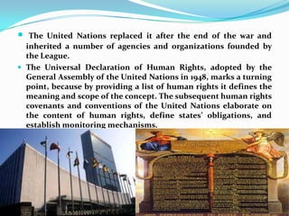 The United Nations replaced it after the end of the war and inherited a number of agencies and organizations founded by the League.The Universal Declaration of Human Rights, adopted by the General Assembly of the United Nations in 1948, marks a turning point, because by providing a list of human rights it defines the meaning and scope of the concept. The subsequent human rights covenants and conventions of the United Nations elaborate on the content of human rights, define states’ obligations, and establish monitoring mechanisms. 