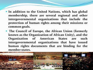 In addition to the United Nations, which has global membership, there are several regional and other intergovernmental organizations that include the protection of human rights among their missions or common goals. The Council of Europe, the African Union (formerly known as the Organization of African Unity), and the Organization of American States are such intergovernmental organizations that have issued human rights documents that are binding for the member states.